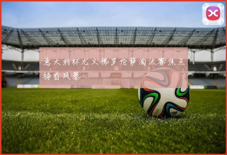 意大利杯尤文佛罗伦萨淘汰赛焦点榜首风暴