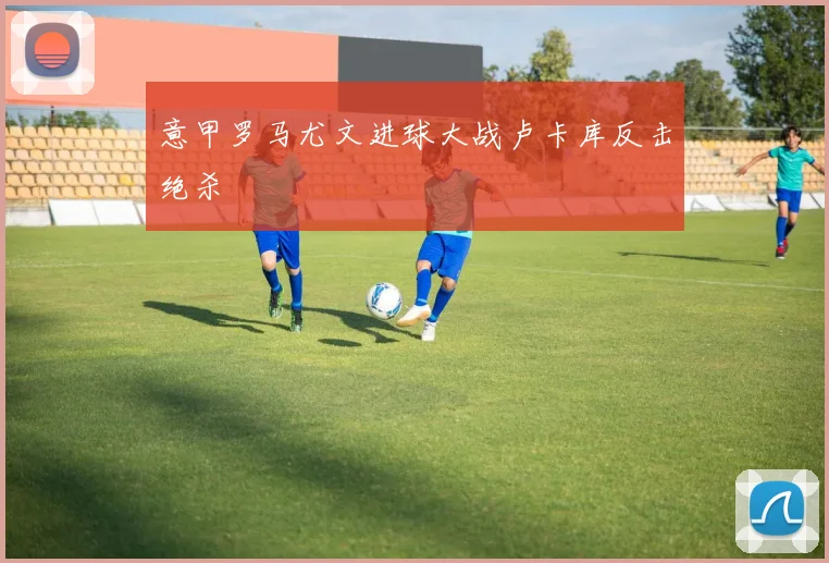 意甲罗马尤文进球大战卢卡库反击绝杀