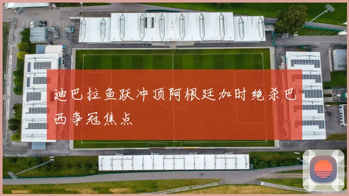 迪巴拉鱼跃冲顶阿根廷加时绝杀巴西争冠焦点