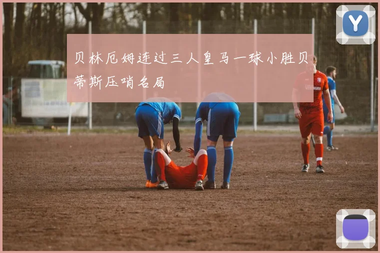 贝林厄姆连过三人皇马一球小胜贝蒂斯压哨名局