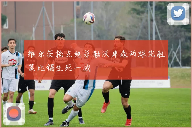 维尔茨抢点绝杀勒沃库森两球完胜莱比锡生死一战