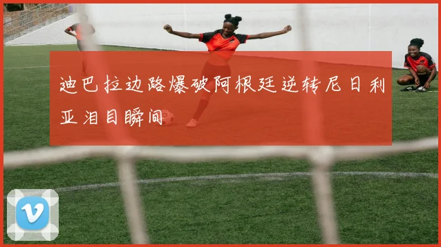 迪巴拉边路爆破阿根廷逆转尼日利亚泪目瞬间