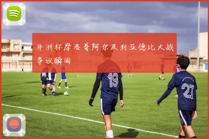 非洲杯摩洛哥阿尔及利亚德比大战争议瞬间