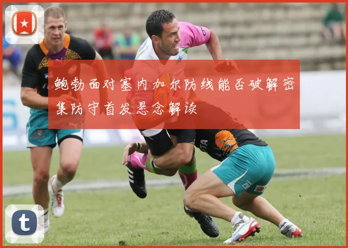 鲍勃面对塞内加尔防线能否破解密集防守首发悬念解读