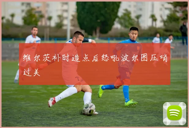 维尔茨补时造点后怒吼波尔图压哨过关