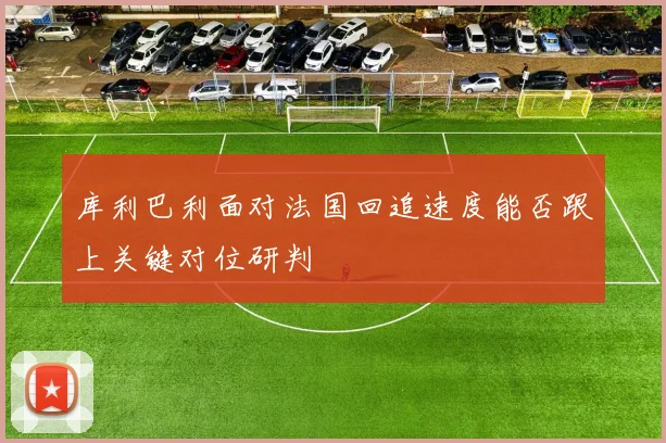 库利巴利面对法国回追速度能否跟上关键对位研判