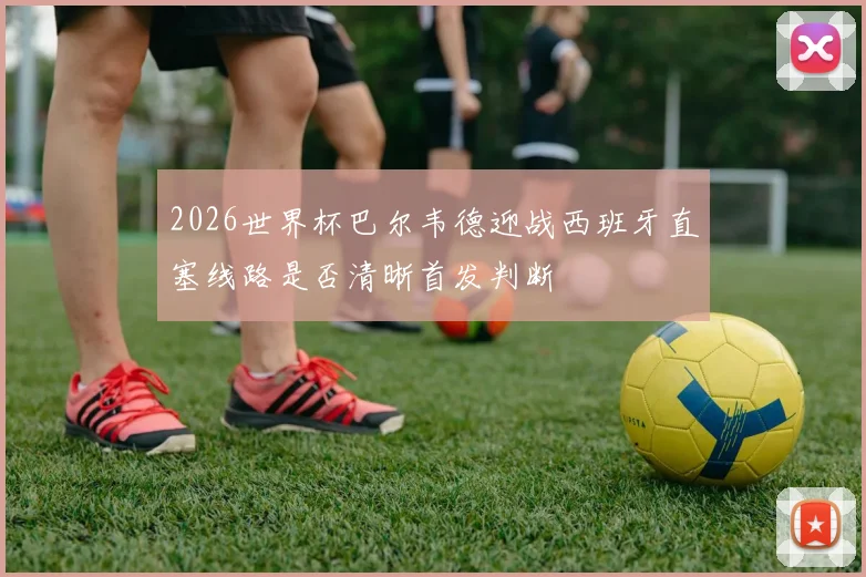 2026世界杯巴尔韦德迎战西班牙直塞线路是否清晰首发判断