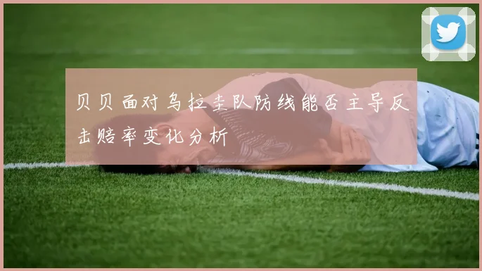 贝贝面对乌拉圭队防线能否主导反击赔率变化分析