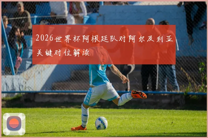 2026世界杯阿根廷队对阿尔及利亚关键对位解读