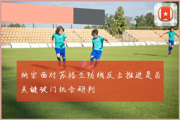 纳宗面对苏格兰防线反击推进是否关键破门机会研判