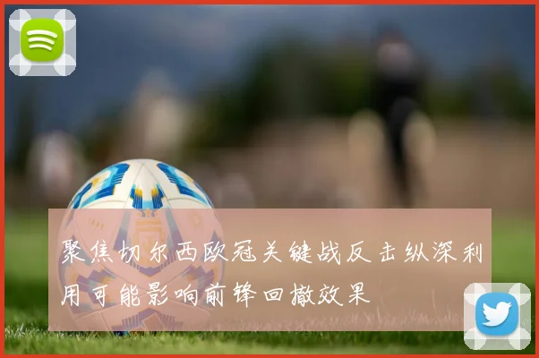 聚焦切尔西欧冠关键战反击纵深利用可能影响前锋回撤效果