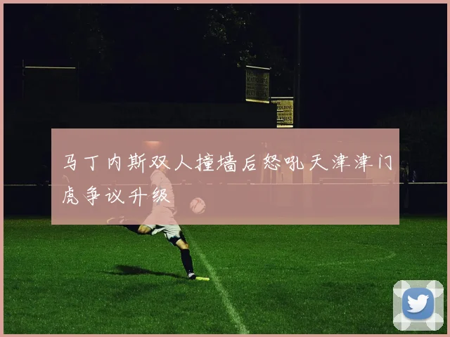 马丁内斯双人撞墙后怒吼天津津门虎争议升级