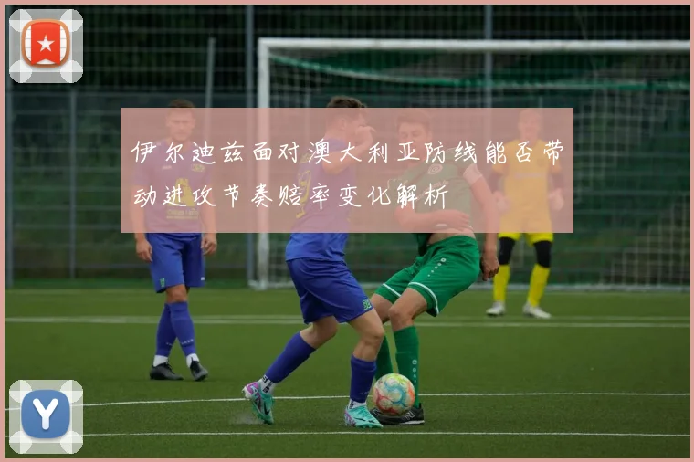 伊尔迪兹面对澳大利亚防线能否带动进攻节奏赔率变化解析