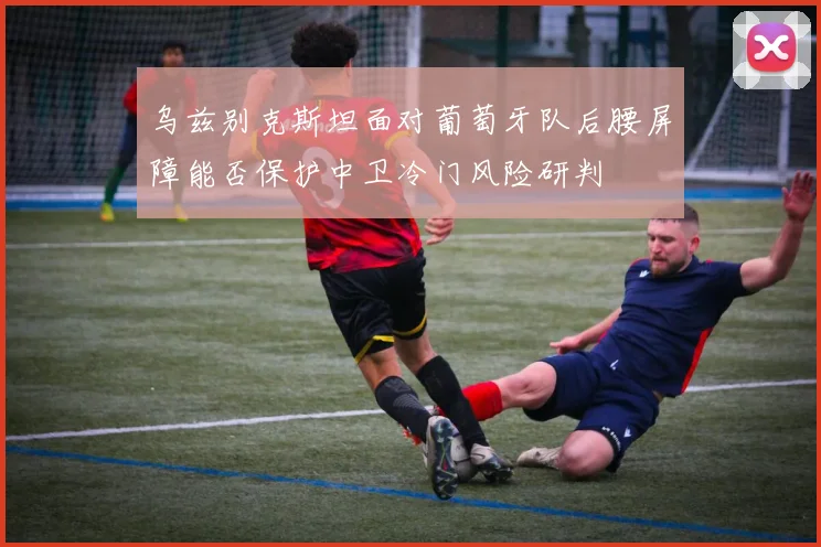 乌兹别克斯坦面对葡萄牙队后腰屏障能否保护中卫冷门风险研判
