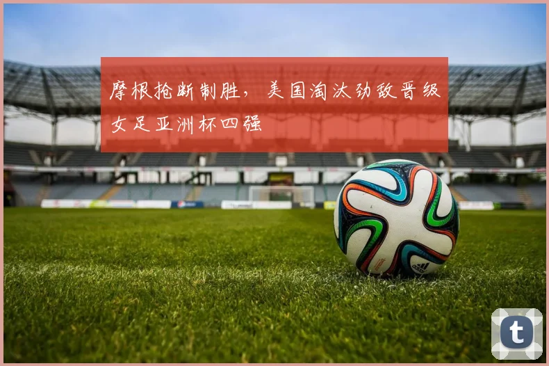 摩根抢断制胜，美国淘汰劲敌晋级女足亚洲杯四强