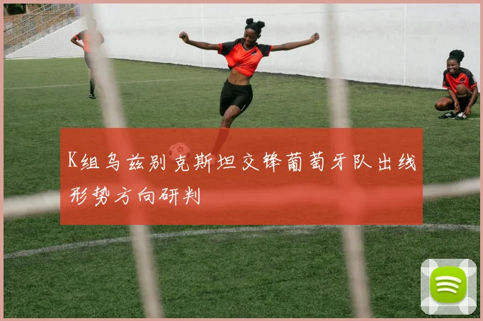 K组乌兹别克斯坦交锋葡萄牙队出线形势方向研判