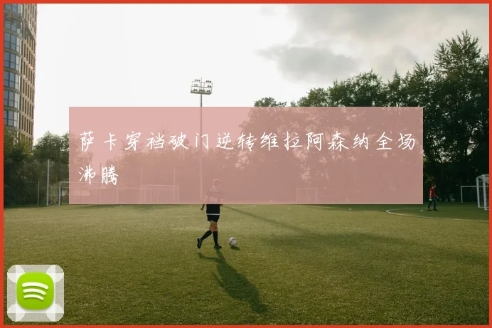 萨卡穿裆破门逆转维拉阿森纳全场沸腾