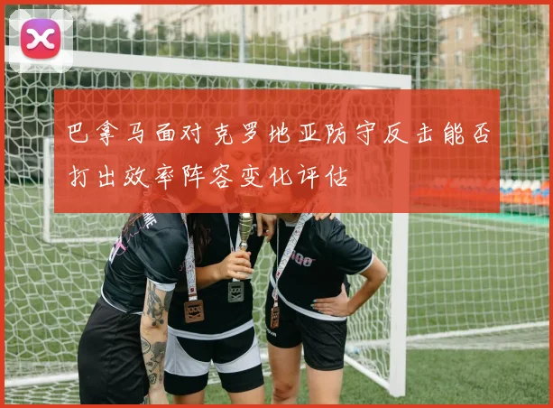 巴拿马面对克罗地亚防守反击能否打出效率阵容变化评估