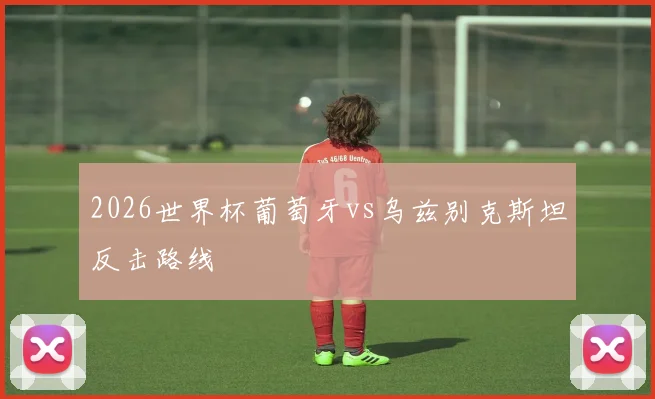 2026世界杯葡萄牙vs乌兹别克斯坦反击路线