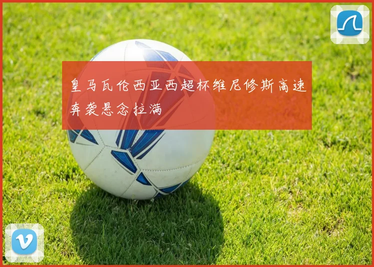 皇马瓦伦西亚西超杯维尼修斯高速奔袭悬念拉满