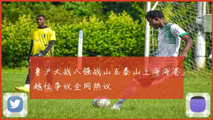 鲁沪大战八强战山东泰山上海海港越位争议全网热议