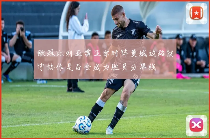 欧冠比利亚雷亚尔对阵曼城边路防守协作是否会成为胜负分界线