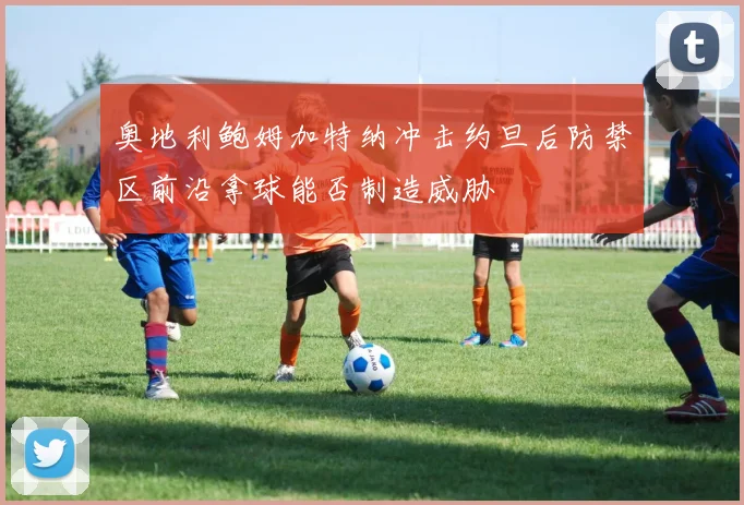 奥地利鲍姆加特纳冲击约旦后防禁区前沿拿球能否制造威胁