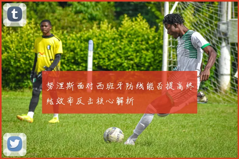 努涅斯面对西班牙防线能否提高终结效率反击核心解析