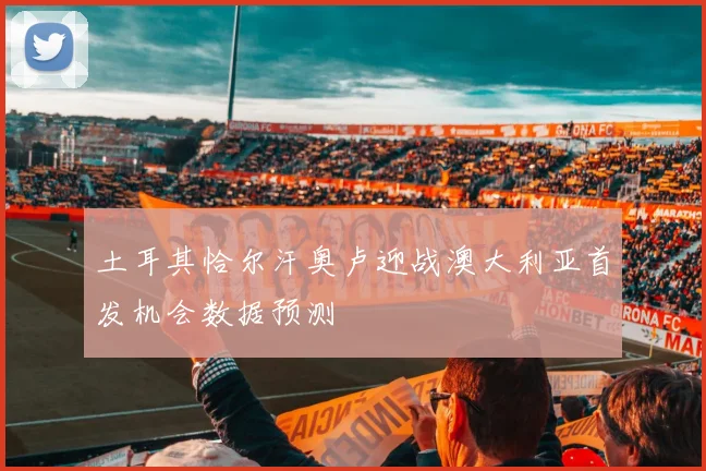 土耳其恰尔汗奥卢迎战澳大利亚首发机会数据预测