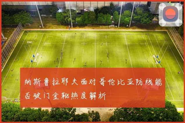 纳斯鲁拉耶夫面对哥伦比亚防线能否破门金靴热度解析