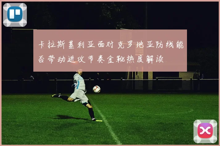 卡拉斯基利亚面对克罗地亚防线能否带动进攻节奏金靴热度解读