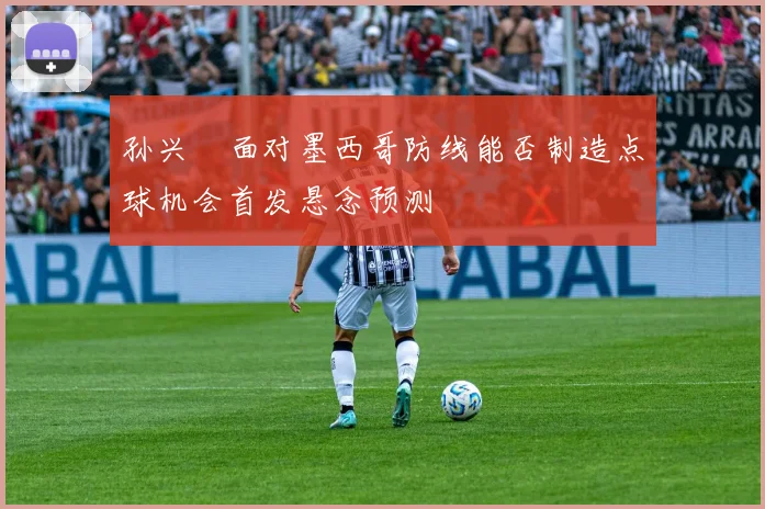 孙兴慜面对墨西哥防线能否制造点球机会首发悬念预测