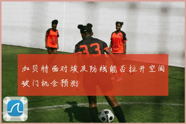 加贝特面对埃及防线能否拉开空间破门机会预测