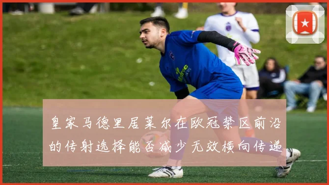 皇家马德里居莱尔在欧冠禁区前沿的传射选择能否减少无效横向传递