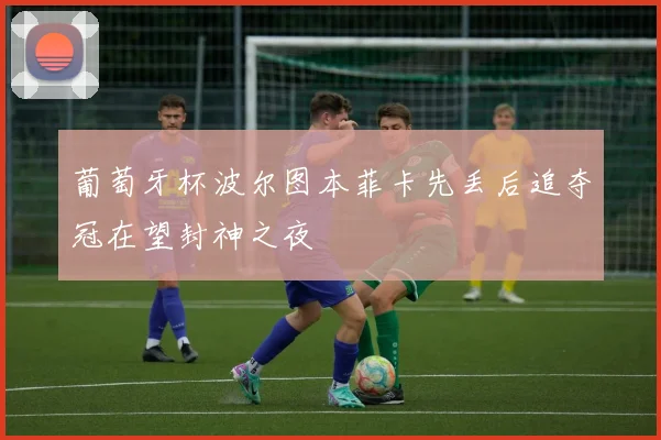 葡萄牙杯波尔图本菲卡先丢后追夺冠在望封神之夜