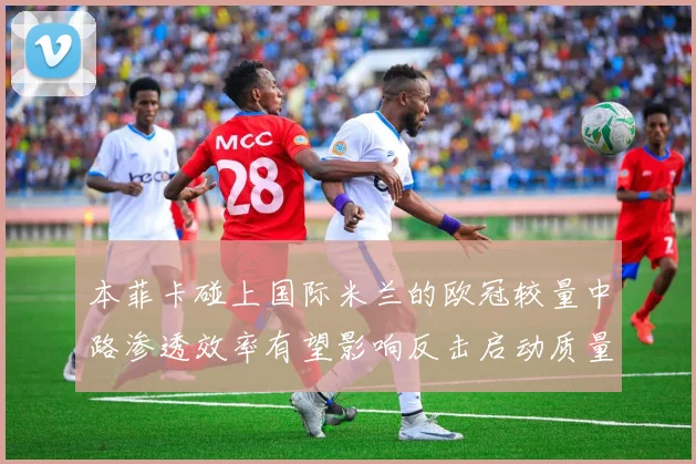 本菲卡碰上国际米兰的欧冠较量中路渗透效率有望影响反击启动质量