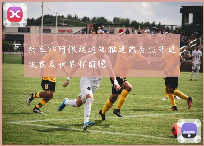 约旦vs阿根廷边路推进能否打开进攻宽度世界杯前瞻
