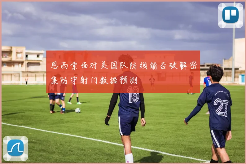 恩西索面对美国队防线能否破解密集防守射门数据预测