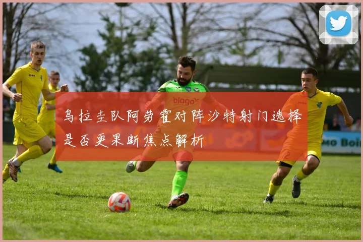 乌拉圭队阿劳霍对阵沙特射门选择是否更果断焦点解析