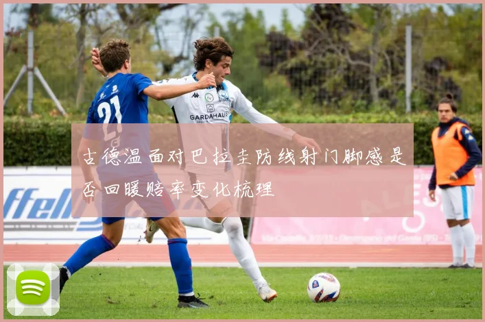 古德温面对巴拉圭防线射门脚感是否回暖赔率变化梳理