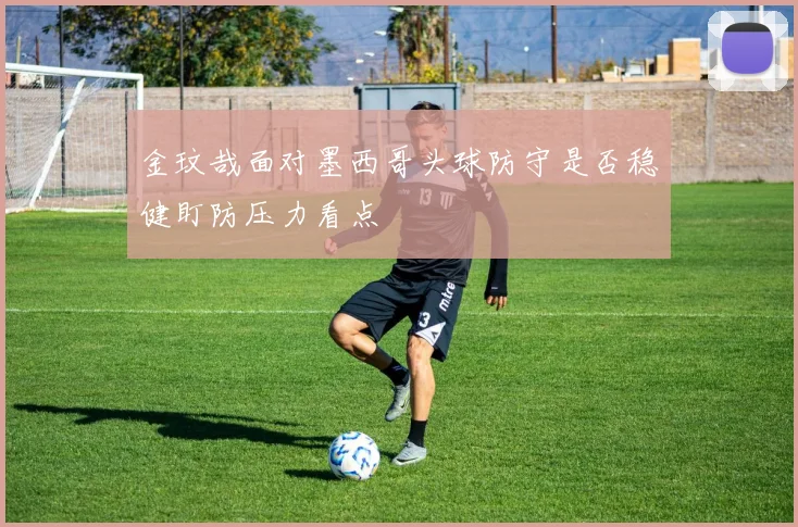 金玟哉面对墨西哥头球防守是否稳健盯防压力看点