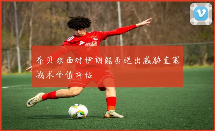 乔贝尔面对伊朗能否送出威胁直塞战术价值评估